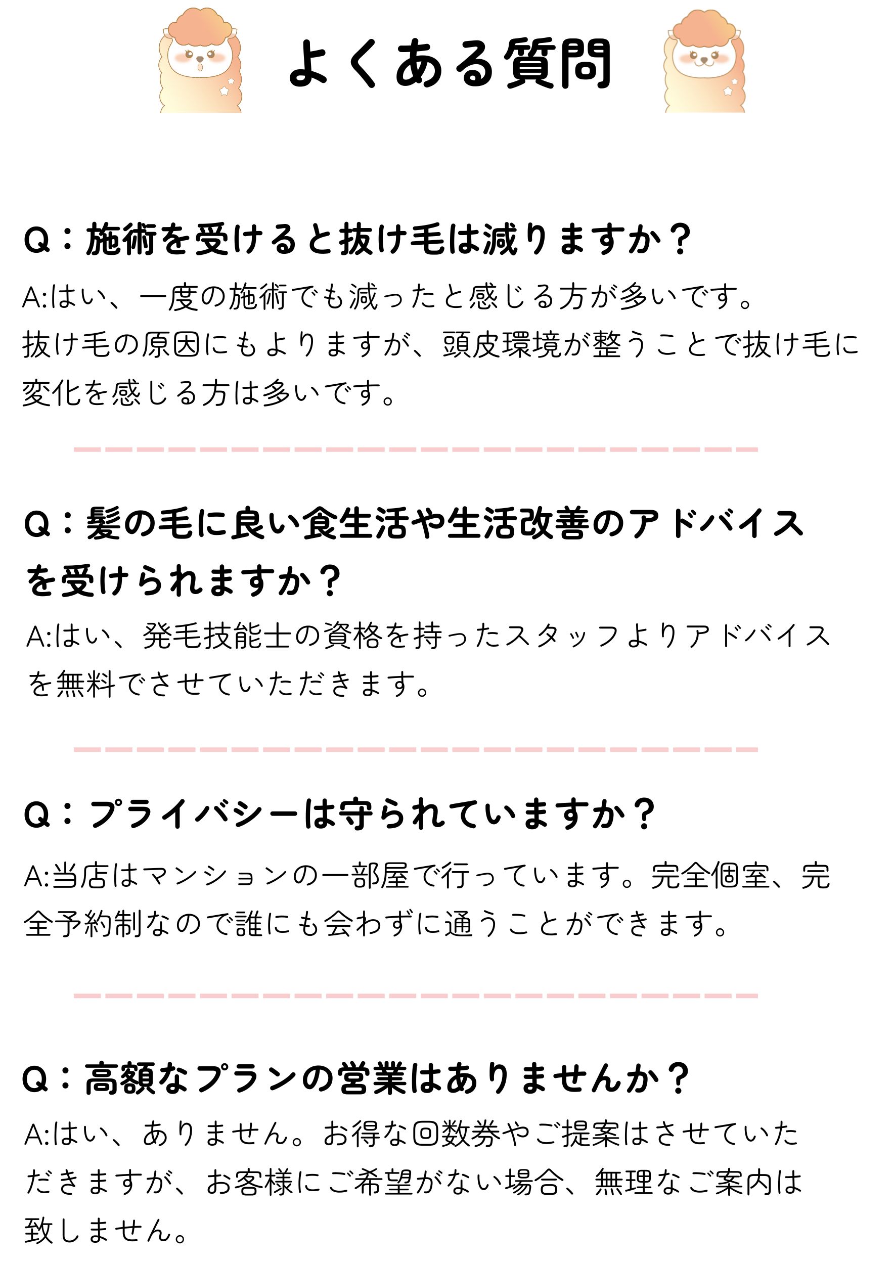 よくある質問
Q：施術を受けると抜け毛は減りますか？
A:はい、一度の施術でも減ったと感じる方が多いです。
抜け毛の原因にもよりますが、頭皮環境が整うことで抜け毛に変化を感じる方は多いです。
Q：髪の毛に良い食生活や生活改善のアドバイスを受けられますか？
A:はい、発毛技能士の資格を持ったスタッフよりアドバイスを無料でさせていただきます。
Q：プライバシーは守られていますか？
A:当店はマンションの一部屋で行っています。完全個室、完全予約制なので誰にも会わずに通うことができます。
A:はい、ありません。お得な回数券やご提案はさせていただきますが、お客様にご希望がない場合、無理なご案内は致しません。
Q：高額なプランの営業はありませんか？
