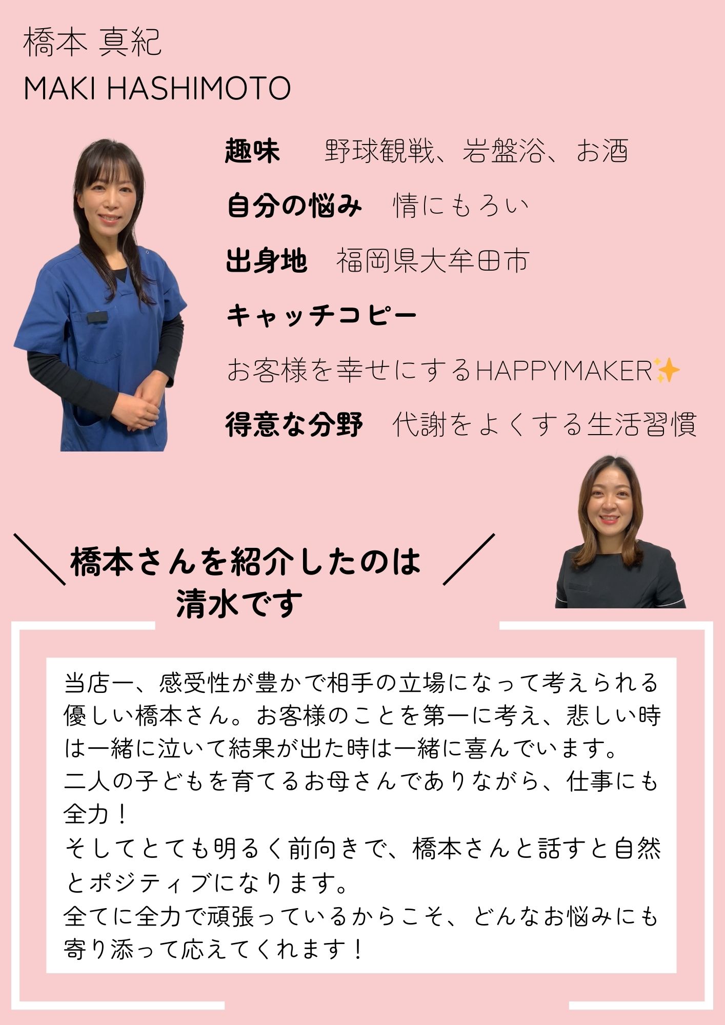 橋本 真紀
MAKI HASHIMOTO
趣味  　野球観戦、岩盤浴、お酒
自分の悩み　情にもろい
出身地　福岡県大牟田市
キャッチコピー 
お客様を幸せにするHAPPYMAKER✨
得意な分野　代謝をよくする生活習慣
当店一、感受性が豊かで相手の立場になって考えられる優しい橋本さん。お客様のことを第一に考え、悲しい時は一緒に泣いて結果が出た時は一緒に喜んでいます。
二人の子どもを育てるお母さんでありながら、仕事にも全力！
そしてとても明るく前向きで、橋本さんと話すと自然とポジティブになります。
全てに全力で頑張っているからこそ、どんなお悩みにも寄り添って応えてくれます！
橋本さんを紹介したのは清水です