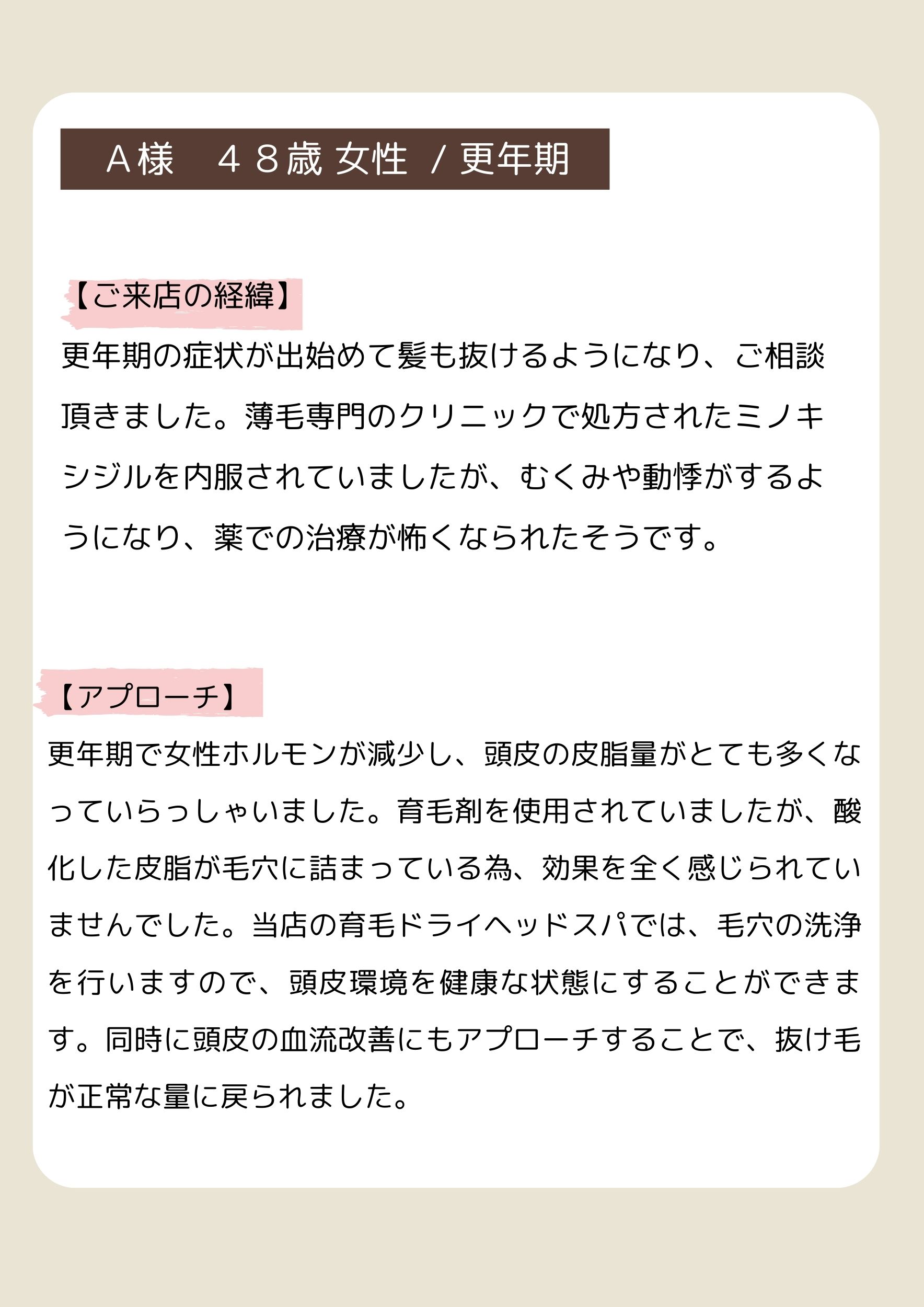 Ａ様　４８歳 女性  / 更年期
【ご来店の経緯】
更年期の症状が出始めて髪も抜けるようになり、ご相談頂きました。薄毛専門のクリニックで処方されたミノキシジルを内服されていましたが、むくみや動悸がするようになり、薬での治療が怖くなられたそうです。
【アプローチ】
更年期で女性ホルモンが減少し、頭皮の皮脂量がとても多くなっていらっしゃいました。育毛剤を使用されていましたが、酸化した皮脂が毛穴に詰まっている為、効果を全く感じられていませんでした。当店の育毛ドライヘッドスパでは、毛穴の洗浄を行いますので、頭皮環境を健康な状態にすることができます。同時に頭皮の血流改善にもアプローチすることで、抜け毛が正常な量に戻られました。
