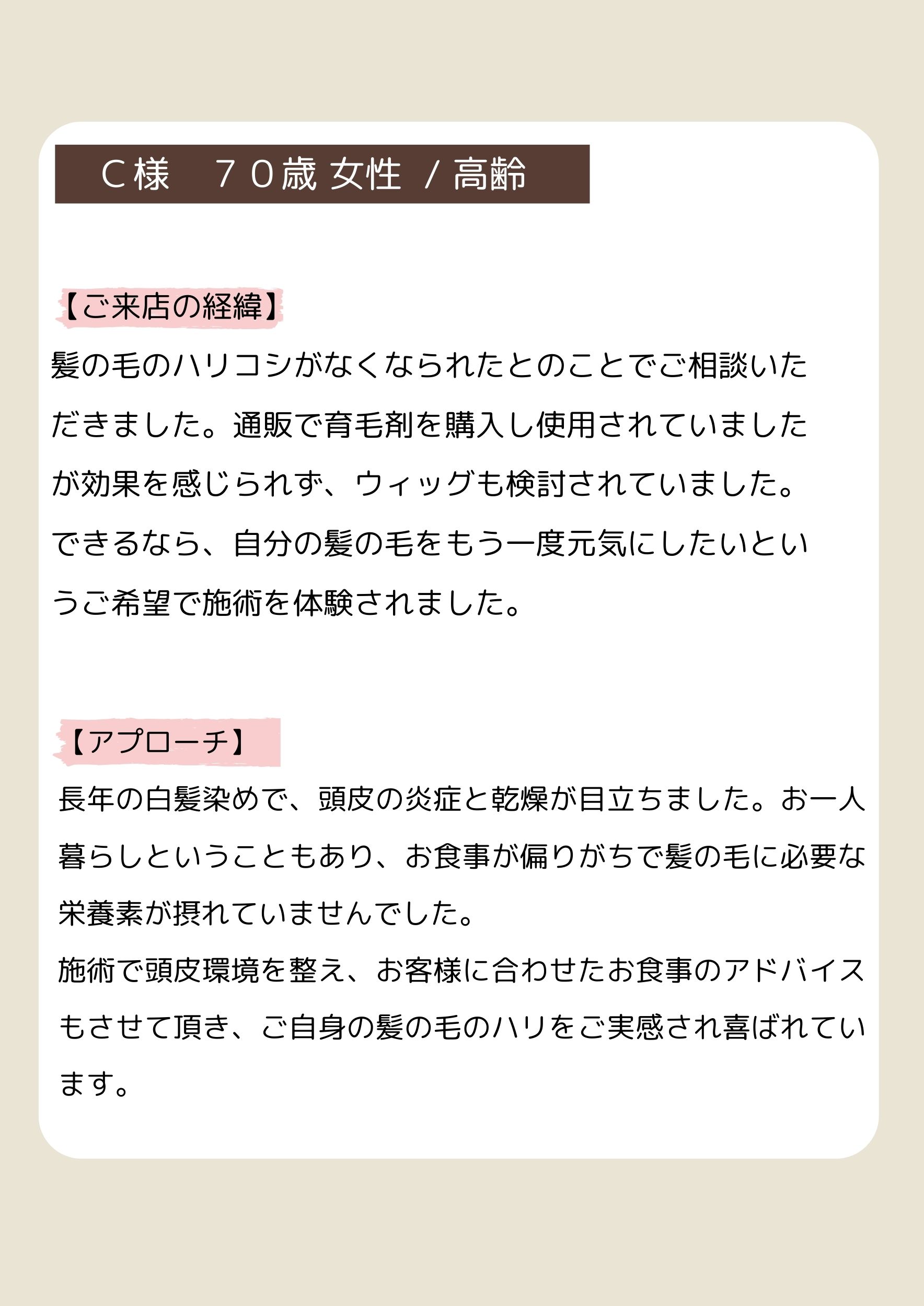 Ｃ様　７０歳 女性  / 高齢
【ご来店の経緯】
髪の毛のハリコシがなくなられたとのことでご相談いただきました。通販で育毛剤を購入し使用されていましたが効果を感じられず、ウィッグも検討されていました。できるなら、自分の髪の毛をもう一度元気にしたいというご希望で施術を体験されました。
【アプローチ】
長年の白髪染めで、頭皮の炎症と乾燥が目立ちました。お一人暮らしということもあり、お食事が偏りがちで髪の毛に必要な栄養素が摂れていませんでした。
施術で頭皮環境を整え、お客様に合わせたお食事のアドバイスもさせて頂き、ご自身の髪の毛のハリをご実感され喜ばれています。
