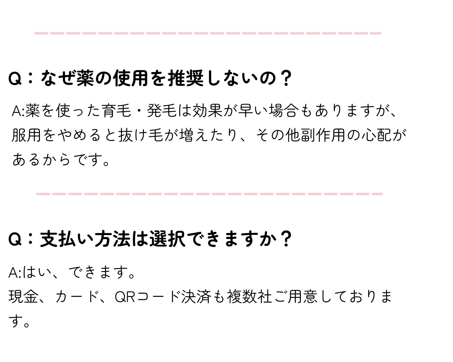 よくある質問
Q：なぜ薬の使用を推奨しないの？
A:薬を使った育毛・発毛は効果が早い場合もありますが、服用をやめると抜け毛が増えたり、その他副作用の心配があるからです。
Q：支払い方法は選択できますか？
A:はい、できます。
現金、カード、QRコード決済も複数社ご用意しております。