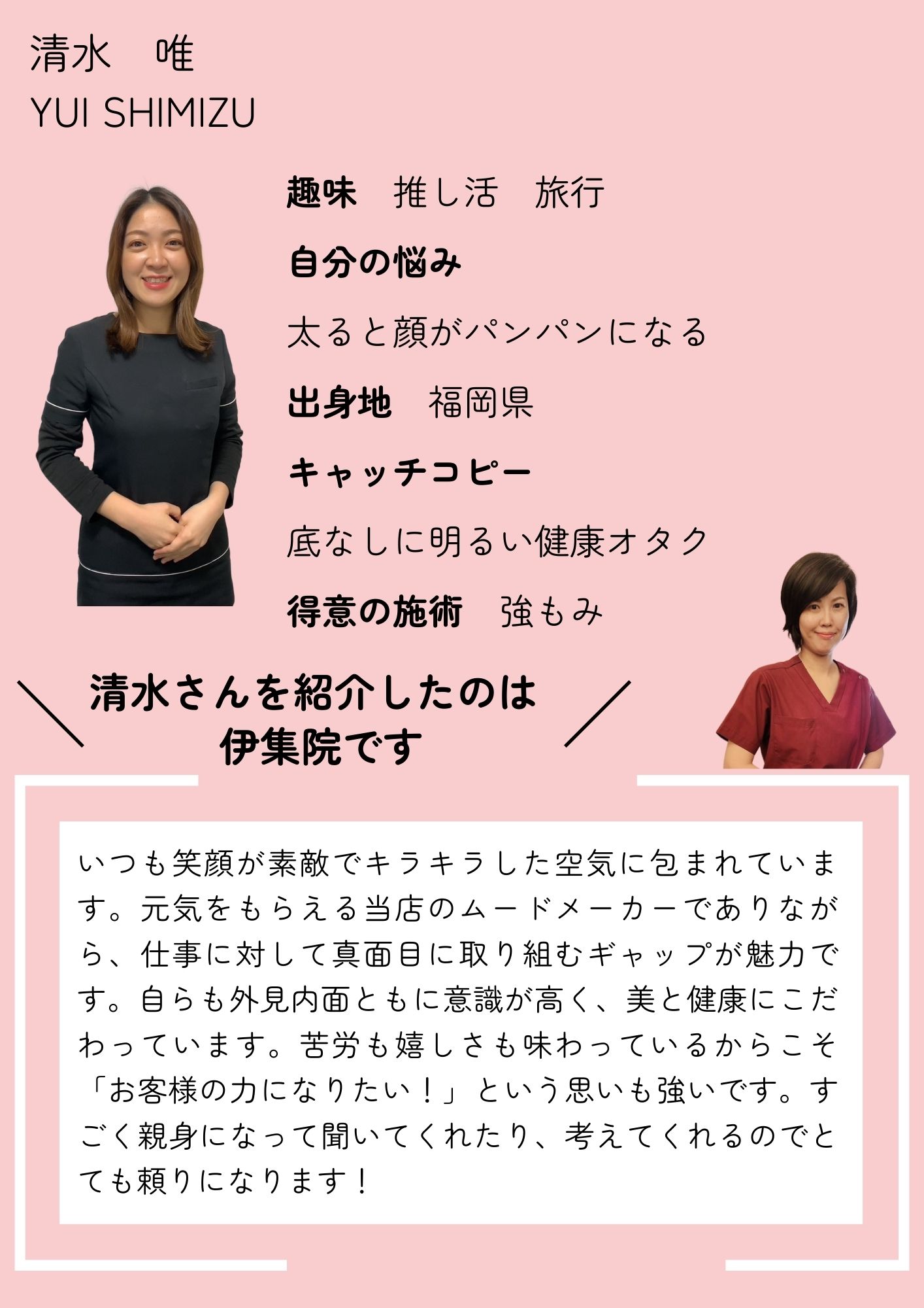 清水　唯
YUI SHIMIZU
趣味　推し活　旅行
自分の悩み
太ると顔がパンパンになる
出身地　福岡県
キャッチコピー
底なしに明るい健康オタク
得意の施術　強もみ
清水さんを紹介したのは
伊集院です
いつも笑顔が素敵でキラキラした空気に包まれています。元気をもらえる当店のムードメーカーでありながら、仕事に対して真面目に取り組むギャップが魅力です。自らも外見内面ともに意識が高く、美と健康にこだわっています。苦労も嬉しさも味わっているからこそ「お客様の力になりたい！」という思いも強いです。すごく親身になって聞いてくれたり、考えてくれるのでとても頼りになります！