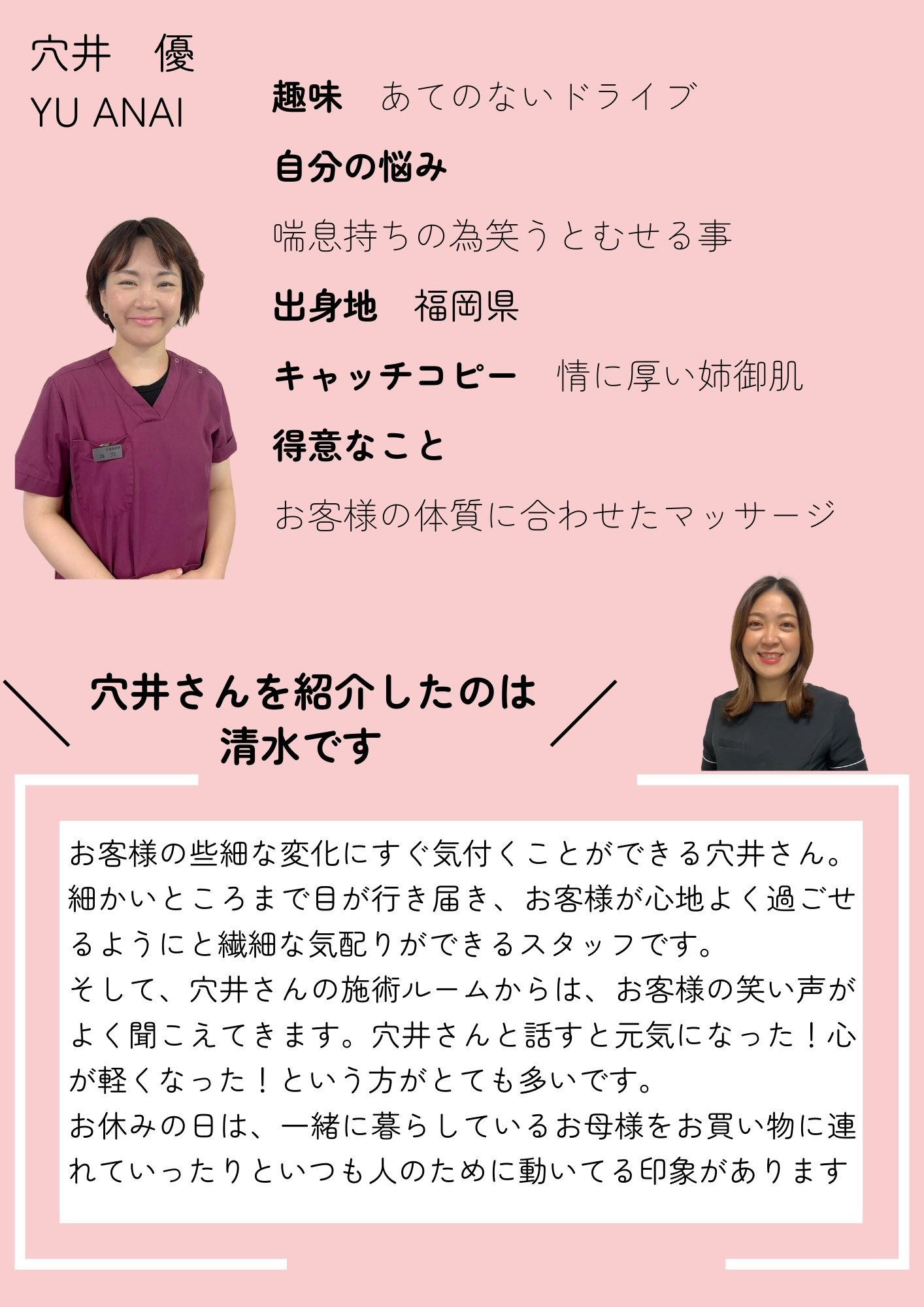 穴井　優
YU ANAI
趣味　あてのないドライブ
自分の悩み　
喘息持ちの為笑うとむせる事
出身地　福岡県
キャッチコピー　情に厚い姉御肌
得意な施術
お客様の体質に合わせたマッサージ
お客様の些細な変化にすぐ気付くことができる穴井さん。細かいところまで目が行き届き、お客様が心地よく過ごせるようにと繊細な気配りができるスタッフです。
そして、穴井さんの施術ルームからは、お客様の笑い声がよく聞こえてきます。穴井さんと話すと元気になった！心が軽くなった！という方がとても多いです。
お休みの日は、一緒に暮らしているお母様をお買い物に連れていったりといつも人のために動いてる印象があります