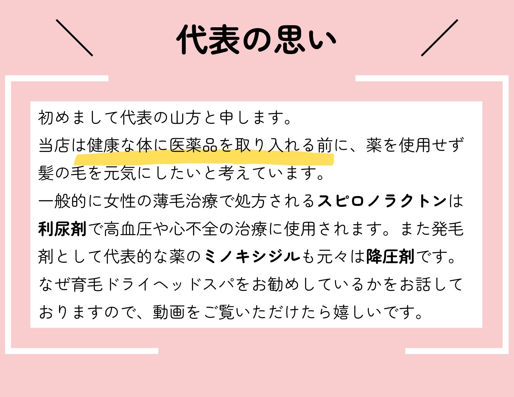 代表の想い
初めまして代表の山方と申します。
当店は健康な体に医薬品を取り入れる前に、薬を使用せず髪の毛を元気にしたいと考えています。
一般的に薄毛治療で処方されるフィナステリドは性欲減退や勃起障害などの副作用を感じられる方もいます。また発毛剤として代表的な薬のミノキシジルも元々は降圧剤です。なぜ育毛ドライヘッドスパをお勧めしているかをお話しておりますので、動画をご覧いただけたら嬉しいです。