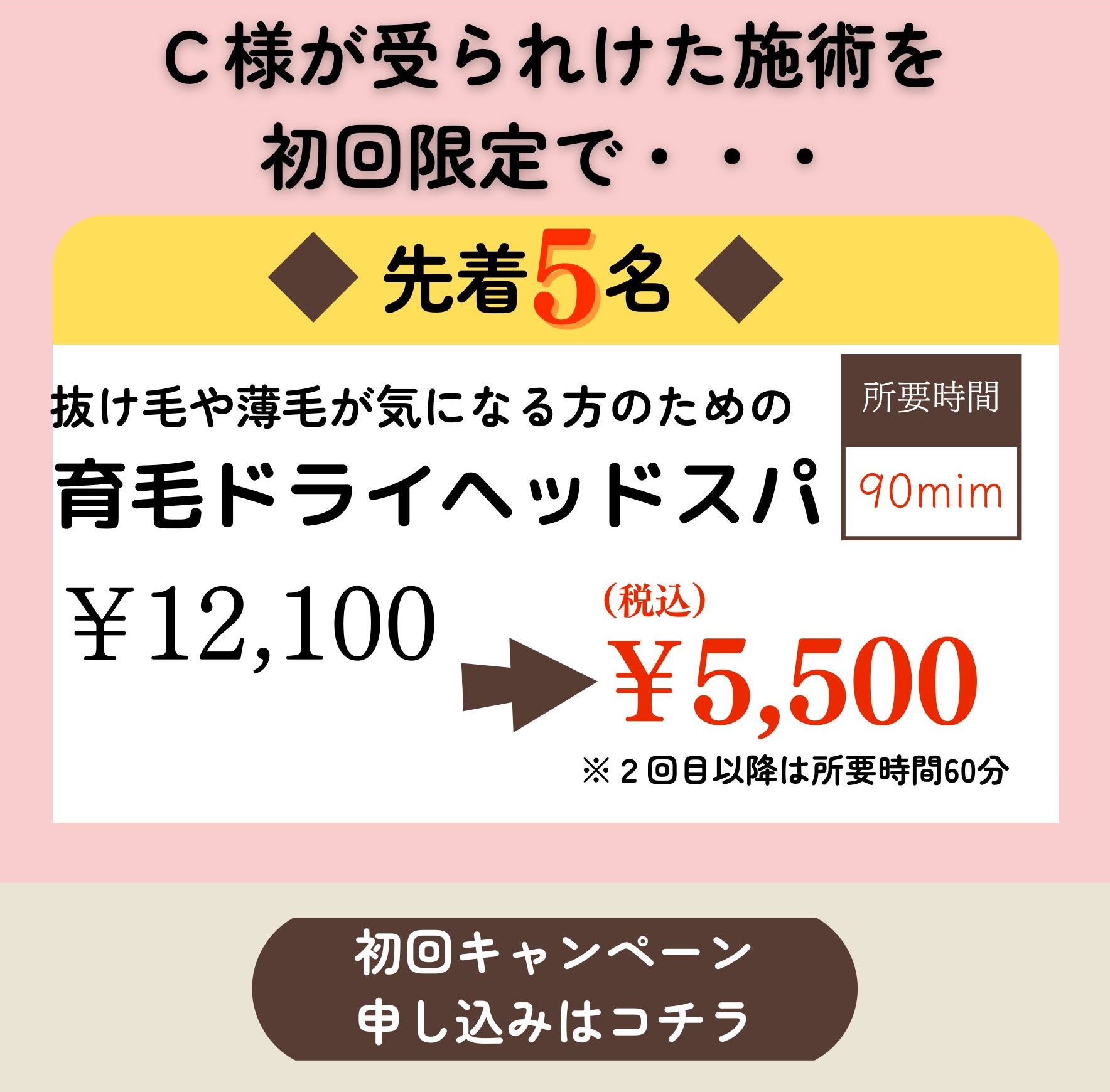 C様が受られけた施術を
初回限定で・・・
所要時間
90mim

先着5名
抜け毛や薄毛が気になる方のための育毛ドライヘッドスパ
￥5,500
（税込）
￥12,100
※２回目以降は所要時間60分
JET噴流での毛穴洗浄ついてます。